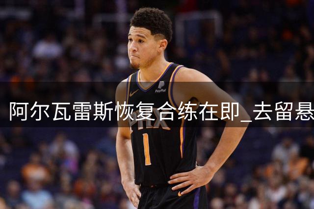 阿尔瓦雷斯恢复合练在即 去留悬念仍存